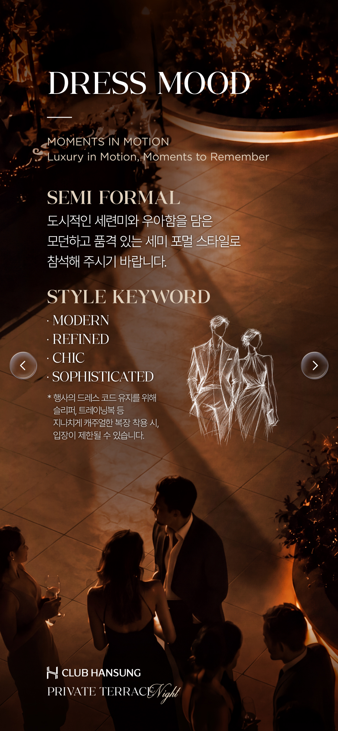 DRESS MOOD. SEMI FORMAL. 도시적인 세련미와 우아함을 담은 모던하고 품격 있는 세미 포멀 스타일로 참석해 주세요. MODERN, REFINED, CHIC, SOPHISTICATED. 슬리퍼, 트레이닝복 등 지나치게 캐주얼한 복장은 입장이 제한될 수 있습니다.
